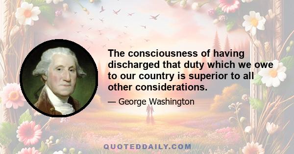 The consciousness of having discharged that duty which we owe to our country is superior to all other considerations.