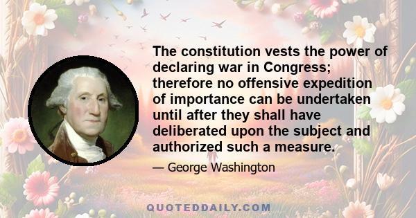 The constitution vests the power of declaring war in Congress; therefore no offensive expedition of importance can be undertaken until after they shall have deliberated upon the subject and authorized such a measure.