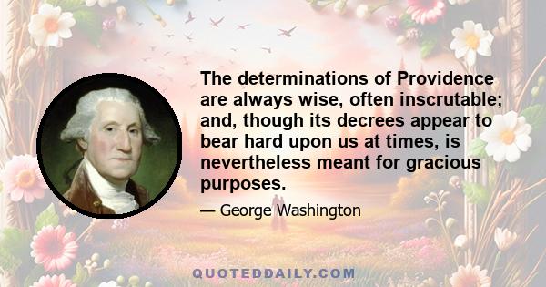 The determinations of Providence are always wise, often inscrutable; and, though its decrees appear to bear hard upon us at times, is nevertheless meant for gracious purposes.