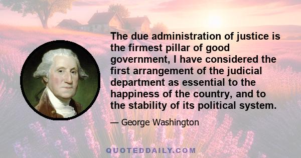 The due administration of justice is the firmest pillar of good government, I have considered the first arrangement of the judicial department as essential to the happiness of the country, and to the stability of its