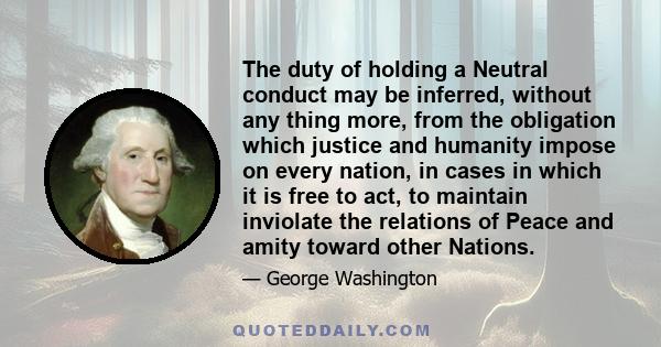 The duty of holding a Neutral conduct may be inferred, without any thing more, from the obligation which justice and humanity impose on every nation, in cases in which it is free to act, to maintain inviolate the