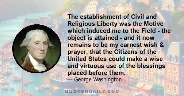 The establishment of Civil and Religious Liberty was the Motive which induced me to the Field - the object is attained - and it now remains to be my earnest wish & prayer, that the Citizens of the United States could