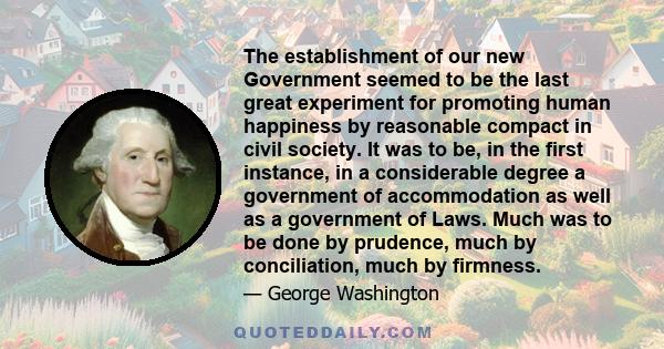 The establishment of our new Government seemed to be the last great experiment for promoting human happiness by reasonable compact in civil society. It was to be, in the first instance, in a considerable degree a