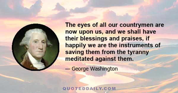 The eyes of all our countrymen are now upon us, and we shall have their blessings and praises, if happily we are the instruments of saving them from the tyranny meditated against them.