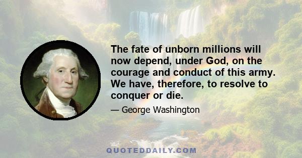 The fate of unborn millions will now depend, under God, on the courage and conduct of this army. We have, therefore, to resolve to conquer or die.