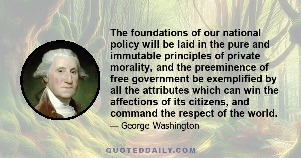 The foundations of our national policy will be laid in the pure and immutable principles of private morality, and the preeminence of free government be exemplified by all the attributes which can win the affections of