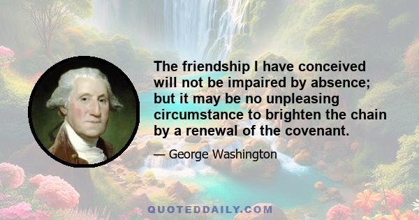 The friendship I have conceived will not be impaired by absence; but it may be no unpleasing circumstance to brighten the chain by a renewal of the covenant.