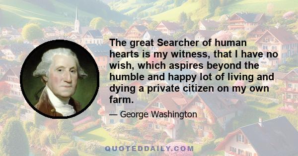 The great Searcher of human hearts is my witness, that I have no wish, which aspires beyond the humble and happy lot of living and dying a private citizen on my own farm.