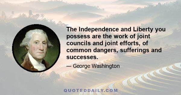 The Independence and Liberty you possess are the work of joint councils and joint efforts, of common dangers, sufferings and successes.