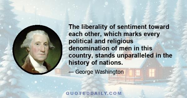 The liberality of sentiment toward each other, which marks every political and religious denomination of men in this country, stands unparalleled in the history of nations.