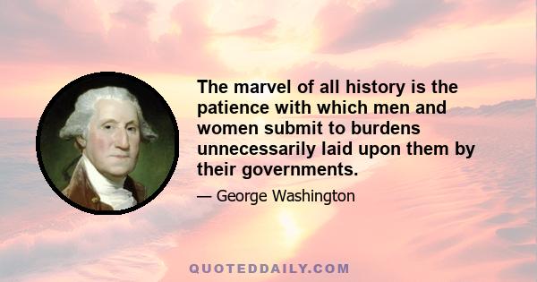 The marvel of all history is the patience with which men and women submit to burdens unnecessarily laid upon them by their governments.