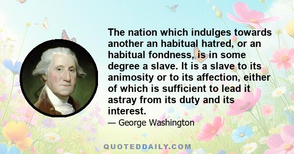 The nation which indulges towards another an habitual hatred, or an habitual fondness, is in some degree a slave. It is a slave to its animosity or to its affection, either of which is sufficient to lead it astray from