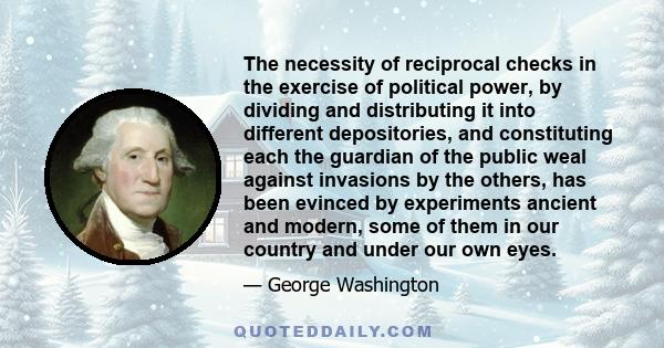 The necessity of reciprocal checks in the exercise of political power, by dividing and distributing it into different depositories, and constituting each the guardian of the public weal against invasions by the others,