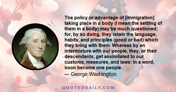 The policy or advantage of [immigration] taking place in a body (I mean the settling of them in a body) may be much questioned; for, by so doing, they retain the language, habits, and principles (good or bad) which they 