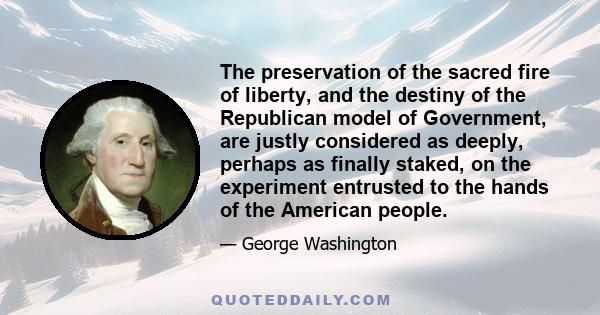 The preservation of the sacred fire of liberty, and the destiny of the Republican model of Government, are justly considered as deeply, perhaps as finally staked, on the experiment entrusted to the hands of the American 