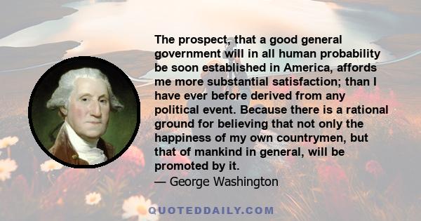 The prospect, that a good general government will in all human probability be soon established in America, affords me more substantial satisfaction; than I have ever before derived from any political event. Because