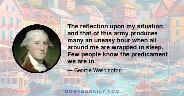 The reflection upon my situation and that of this army produces many an uneasy hour when all around me are wrapped in sleep. Few people know the predicament we are in.