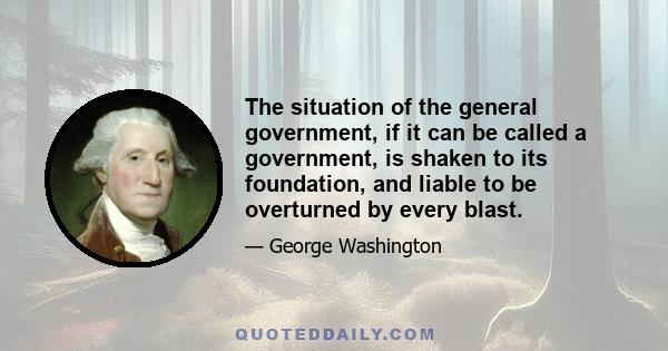 The situation of the general government, if it can be called a government, is shaken to its foundation, and liable to be overturned by every blast.