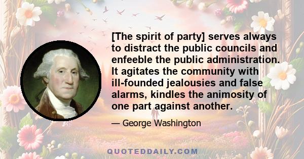 [The spirit of party] serves always to distract the public councils and enfeeble the public administration. It agitates the community with ill-founded jealousies and false alarms, kindles the animosity of one part