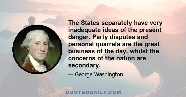 The States separately have very inadequate ideas of the present danger. Party disputes and personal quarrels are the great business of the day, whilst the concerns of the nation are secondary.