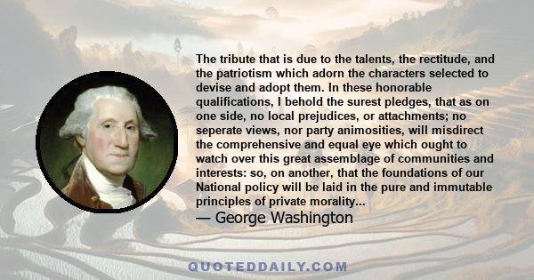 The tribute that is due to the talents, the rectitude, and the patriotism which adorn the characters selected to devise and adopt them. In these honorable qualifications, I behold the surest pledges, that as on one