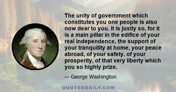 The unity of government which constitutes you one people is also now dear to you. It is justly so, for it is a main pillar in the edifice of your real independence, the support of your tranquility at home, your peace