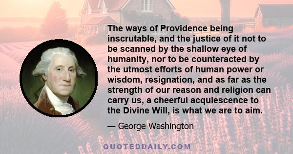 The ways of Providence being inscrutable, and the justice of it not to be scanned by the shallow eye of humanity, nor to be counteracted by the utmost efforts of human power or wisdom, resignation, and as far as the