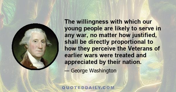 The willingness with which our young people are likely to serve in any war, no matter how justified, shall be directly proportional to how they perceive the Veterans of earlier wars were treated and appreciated by their 