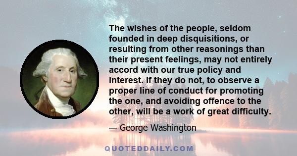 The wishes of the people, seldom founded in deep disquisitions, or resulting from other reasonings than their present feelings, may not entirely accord with our true policy and interest. If they do not, to observe a