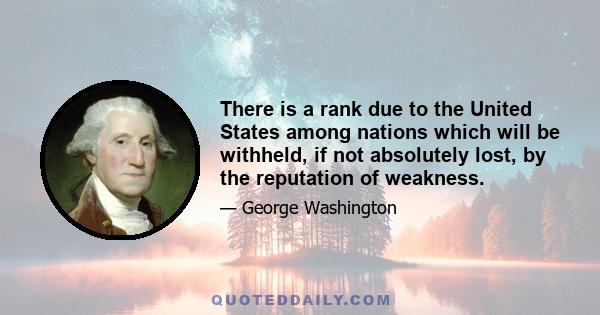 There is a rank due to the United States among nations which will be withheld, if not absolutely lost, by the reputation of weakness.