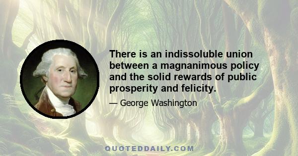 There is an indissoluble union between a magnanimous policy and the solid rewards of public prosperity and felicity.