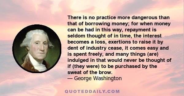 There is no practice more dangerous than that of borrowing money; for when money can be had in this way, repayment is seldom thought of in time, the interest becomes a loss, exertions to raise it by dent of industry