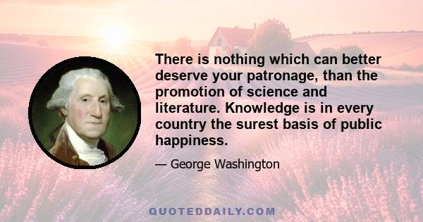 There is nothing which can better deserve your patronage, than the promotion of science and literature. Knowledge is in every country the surest basis of public happiness.