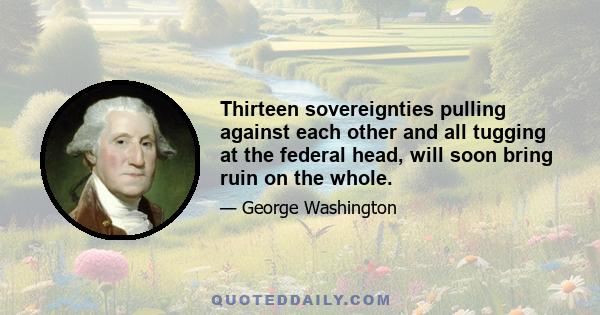 Thirteen sovereignties pulling against each other and all tugging at the federal head, will soon bring ruin on the whole.