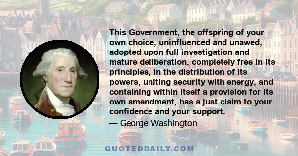 This Government, the offspring of your own choice, uninfluenced and unawed, adopted upon full investigation and mature deliberation, completely free in its principles, in the distribution of its powers, uniting security 