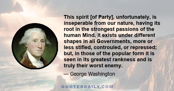 This spirit [of Party], unfortunately, is inseperable from our nature, having its root in the strongest passions of the human Mind. It exists under different shapes in all Governments, more or less stifled, controuled,