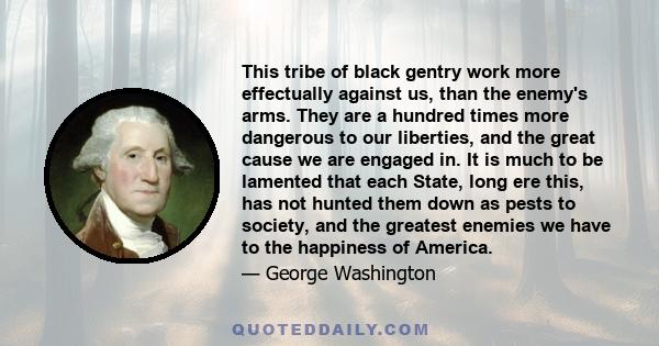 This tribe of black gentry work more effectually against us, than the enemy's arms. They are a hundred times more dangerous to our liberties, and the great cause we are engaged in. It is much to be lamented that each