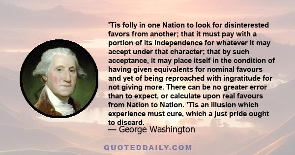 'Tis folly in one Nation to look for disinterested favors from another; that it must pay with a portion of its Independence for whatever it may accept under that character; that by such acceptance, it may place itself