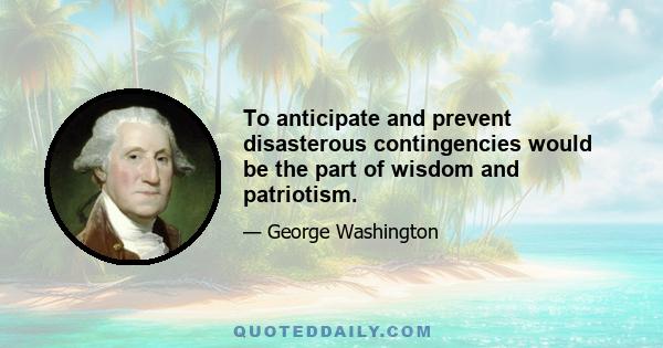 To anticipate and prevent disasterous contingencies would be the part of wisdom and patriotism.