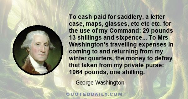 To cash paid for saddlery, a letter case, maps, glasses, etc etc etc. for the use of my Command: 29 pounds 13 shillings and sixpence... To Mrs Washington's travelling expenses in coming to and returning from my winter