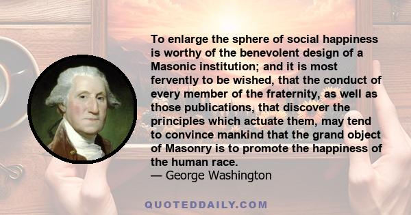 To enlarge the sphere of social happiness is worthy of the benevolent design of a Masonic institution; and it is most fervently to be wished, that the conduct of every member of the fraternity, as well as those