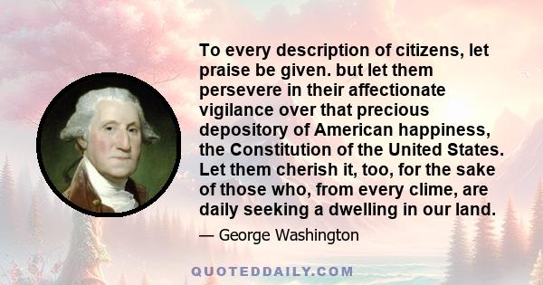 To every description of citizens, let praise be given. but let them persevere in their affectionate vigilance over that precious depository of American happiness, the Constitution of the United States. Let them cherish