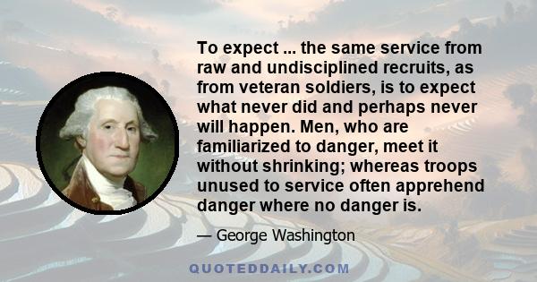 To expect ... the same service from raw and undisciplined recruits, as from veteran soldiers, is to expect what never did and perhaps never will happen. Men, who are familiarized to danger, meet it without shrinking;