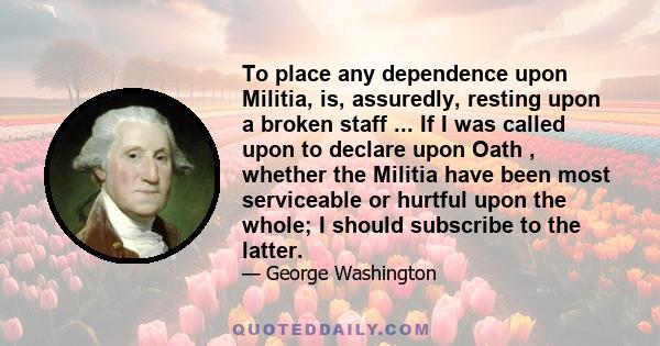 To place any dependence upon Militia, is, assuredly, resting upon a broken staff ... If I was called upon to declare upon Oath , whether the Militia have been most serviceable or hurtful upon the whole; I should