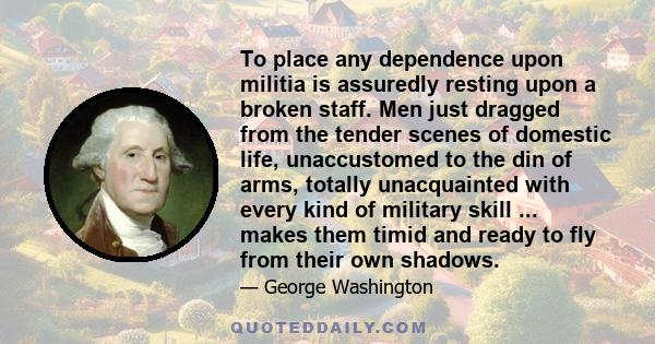 To place any dependence upon militia is assuredly resting upon a broken staff. Men just dragged from the tender scenes of domestic life, unaccustomed to the din of arms, totally unacquainted with every kind of military