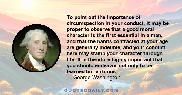 To point out the importance of circumspection in your conduct, it may be proper to observe that a good moral character is the first essential in a man, and that the habits contracted at your age are generally indelible, 