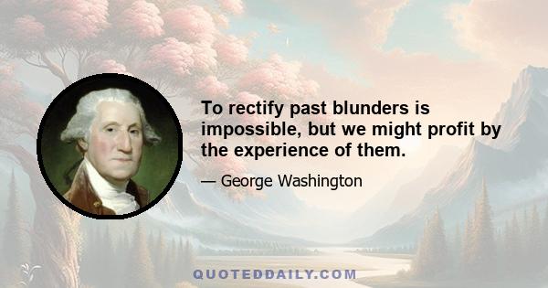 To rectify past blunders is impossible, but we might profit by the experience of them.