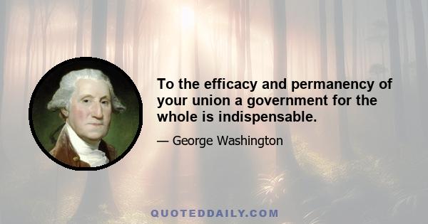 To the efficacy and permanency of your union a government for the whole is indispensable.