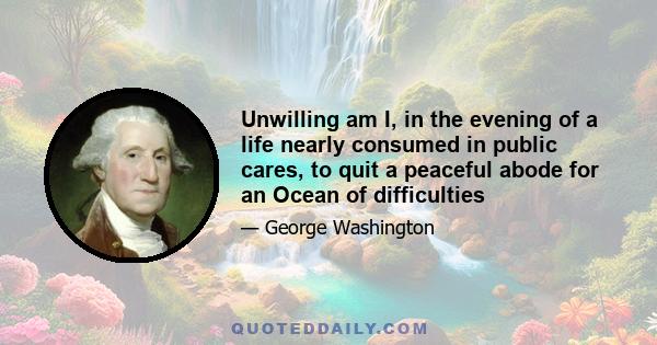 Unwilling am I, in the evening of a life nearly consumed in public cares, to quit a peaceful abode for an Ocean of difficulties