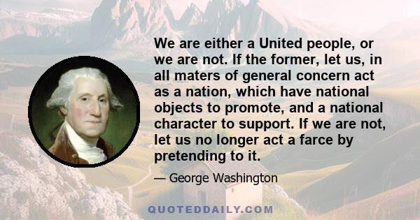 We are either a United people, or we are not. If the former, let us, in all maters of general concern act as a nation, which have national objects to promote, and a national character to support. If we are not, let us